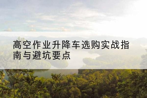 新河升降车怎么选-高空作业升降车选购实战指南与避坑要点