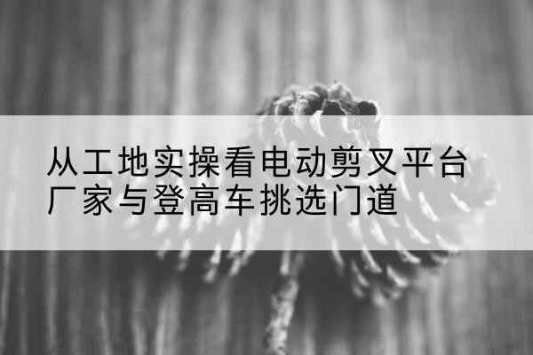 新河电动剪叉升降平台厂家-从工地实操看电动剪叉平台厂家与登高车挑选门道
