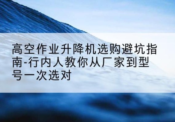 新河升降平台厂家-高空作业升降机选购避坑指南-行内人教你从厂家到型号一次选对