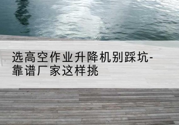 新河剪叉式升降机厂家-选高空作业升降机别踩坑-靠谱厂家这样挑