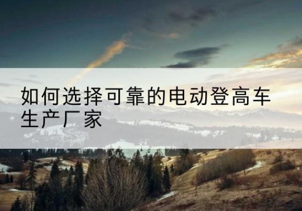 新河电动登高车厂家-如何选择可靠的电动登高车生产厂家
