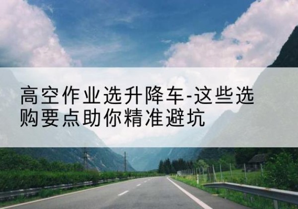 新河升降车厂家-高空作业选升降车-这些选购要点助你*避坑