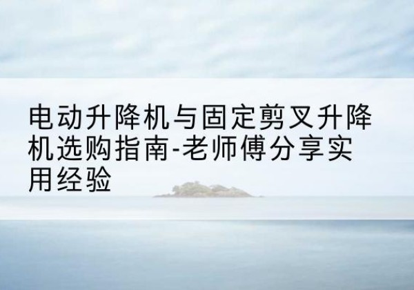 新河电动升降机怎么选-电动升降机与固定剪叉升降机选购指南-老师傅分享实用经验