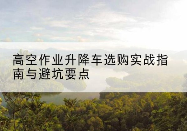 新河升降车怎么选-高空作业升降车选购实战指南与避坑要点