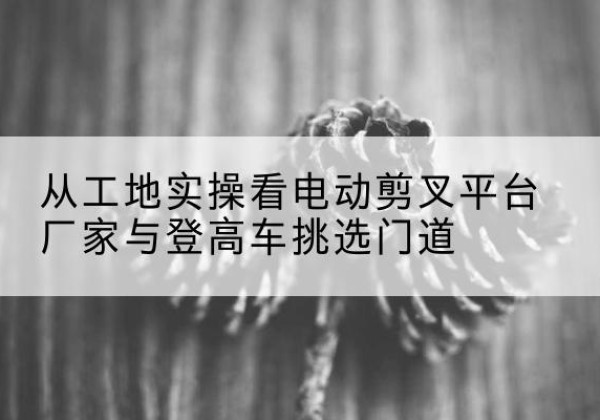 新河电动剪叉升降平台厂家-从工地实操看电动剪叉平台厂家与登高车挑选门道