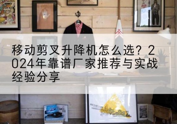 新河升降平台厂家推荐-移动剪叉升降机怎么选？2024年靠谱厂家推荐与实战经验分享